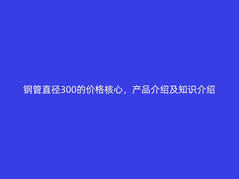 鋼管直徑300的價格核心，產品介紹及知識介紹