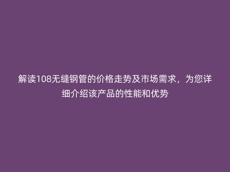 解讀108無縫鋼管的價格走勢及市場需求，為您詳細介紹該產品的性能和優勢